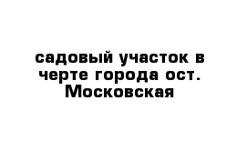 садовый участок в черте города ост. Московская